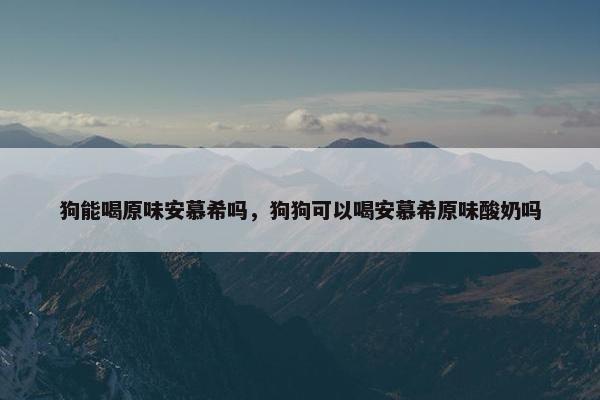 狗能喝原味安慕希吗，狗狗可以喝安慕希原味酸奶吗