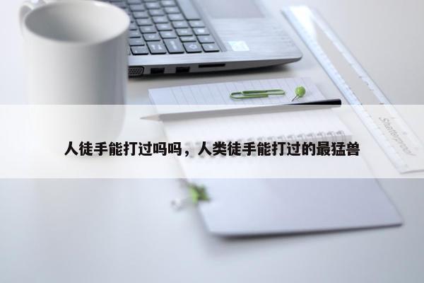 人徒手能打过吗吗，人类徒手能打过的最猛兽