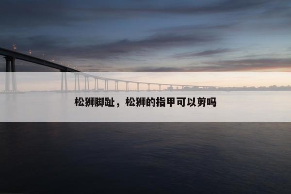 松狮脚趾，松狮的指甲可以剪吗