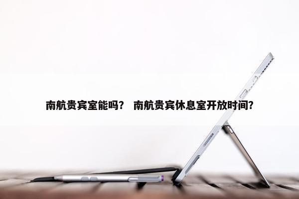 南航贵宾室能吗? 南航贵宾休息室开放时间?