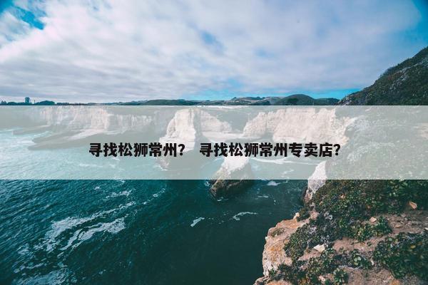 寻找松狮常州？ 寻找松狮常州专卖店？