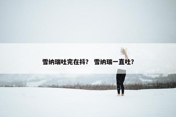 雪纳瑞吐完在抖？ 雪纳瑞一直吐？