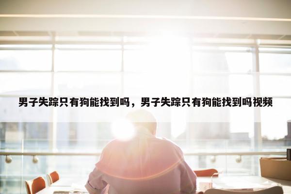 男子失踪只有狗能找到吗，男子失踪只有狗能找到吗视频