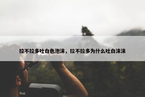 拉不拉多吐白色泡沫，拉不拉多为什么吐白沫沫