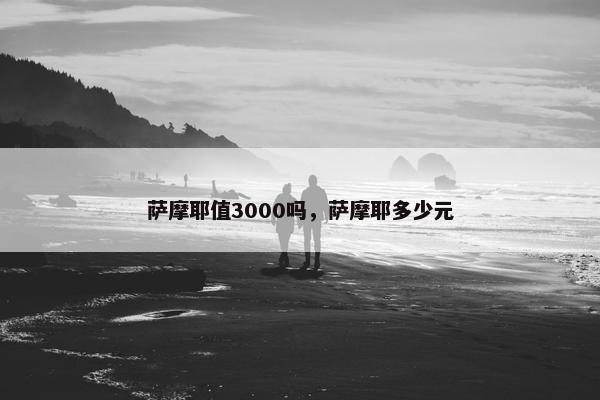 萨摩耶值3000吗，萨摩耶多少元