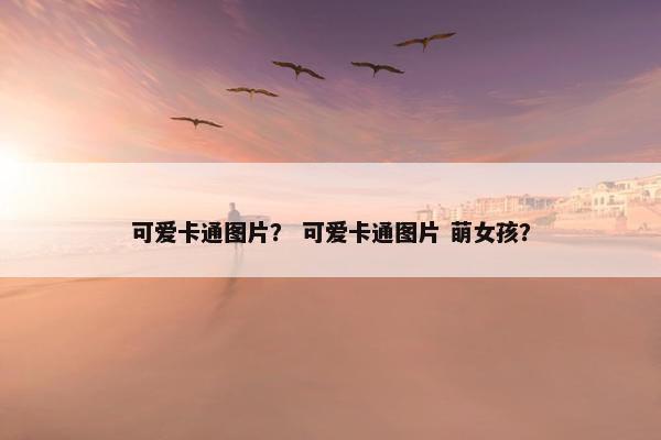 可爱卡通图片？ 可爱卡通图片 萌女孩？
