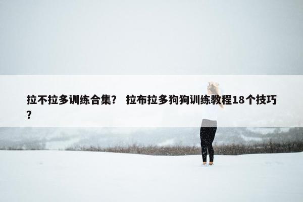 拉不拉多训练合集？ 拉布拉多狗狗训练教程18个技巧？