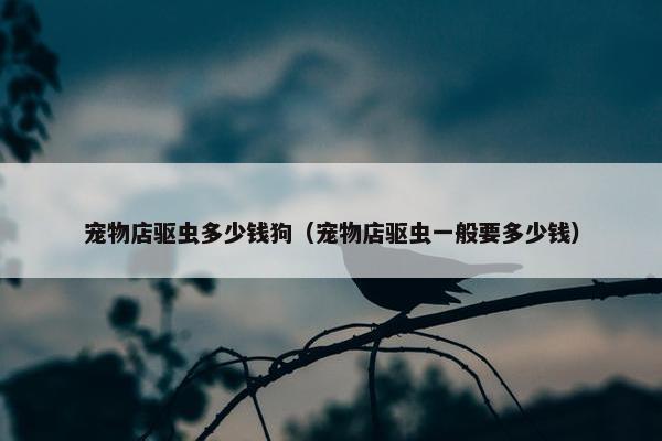宠物店驱虫多少钱狗（宠物店驱虫一般要多少钱）