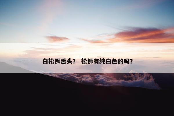 白松狮舌头？ 松狮有纯白色的吗？
