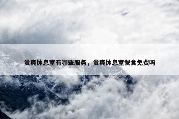 贵宾休息室有哪些服务,贵宾休息室餐食免费吗