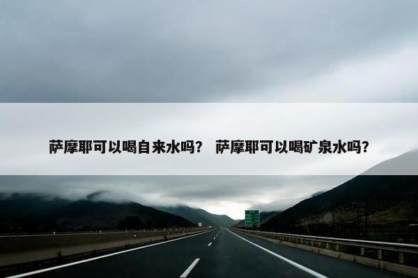 萨摩耶可以喝自来水吗？ 萨摩耶可以喝矿泉水吗？
