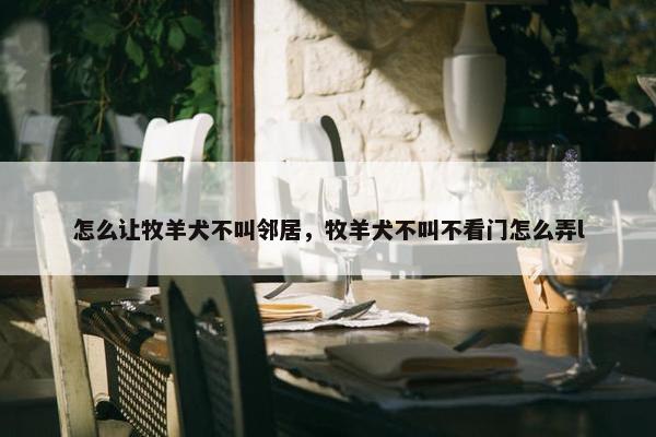 怎么让牧羊犬不叫邻居，牧羊犬不叫不看门怎么弄l