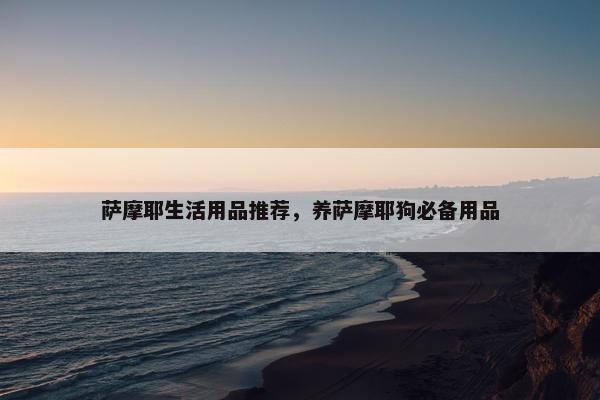 萨摩耶生活用品推荐，养萨摩耶狗必备用品