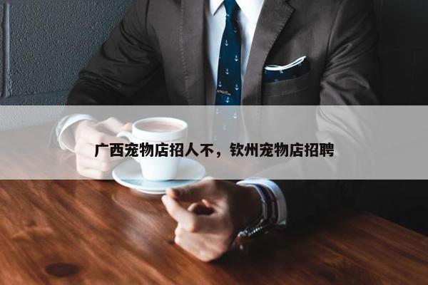 广西宠物店招人不，钦州宠物店招聘