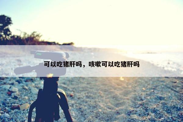 可以吃猪肝吗，咳嗽可以吃猪肝吗