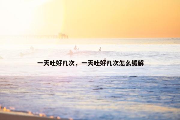 一天吐好几次,一天吐好几次怎么缓解