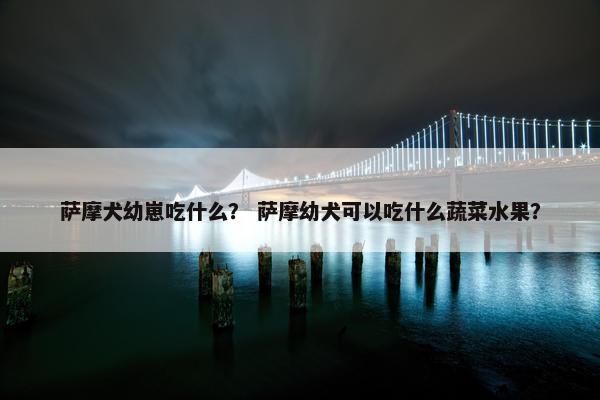 萨摩犬幼崽吃什么？ 萨摩幼犬可以吃什么蔬菜水果？