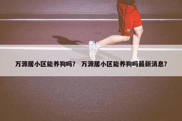 万源居小区能养狗吗？ 万源居小区能养狗吗最新消息？