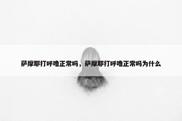萨摩耶打呼噜正常吗,萨摩耶打呼噜正常吗为什么
