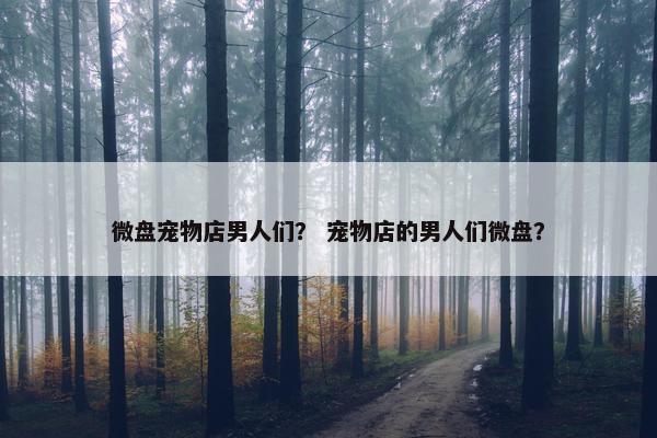 微盘宠物店男人们？ 宠物店的男人们微盘？