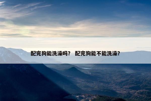 配完狗能洗澡吗？ 配完狗能不能洗澡？