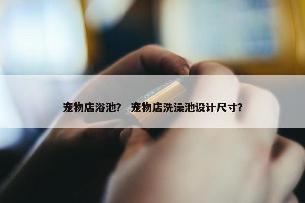 宠物店浴池？ 宠物店洗澡池设计尺寸？