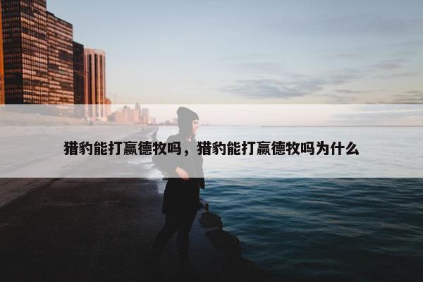 猎豹能打赢德牧吗，猎豹能打赢德牧吗为什么
