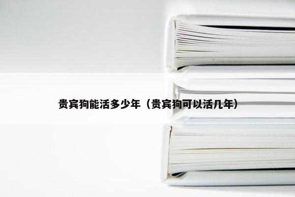 贵宾狗能活多少年(贵宾狗可以活几年)