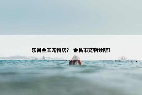 乐昌金玉宠物店? 金昌市宠物诊所?