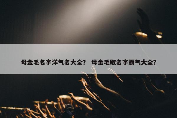 母金毛名字洋气名大全? 母金毛取名字霸气大全?
