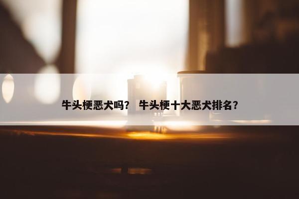 牛头梗恶犬吗？ 牛头梗十大恶犬排名？