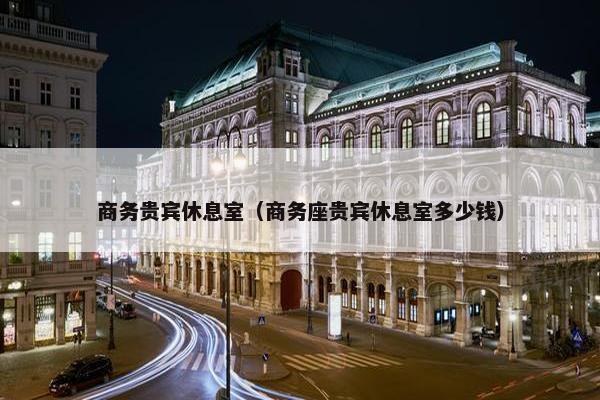 商务贵宾休息室(商务座贵宾休息室多少钱)