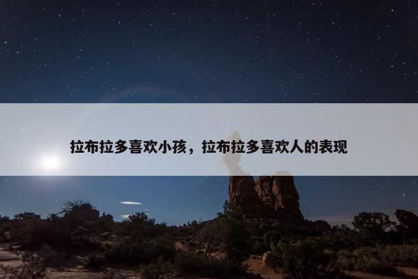 拉布拉多喜欢小孩，拉布拉多喜欢人的表现