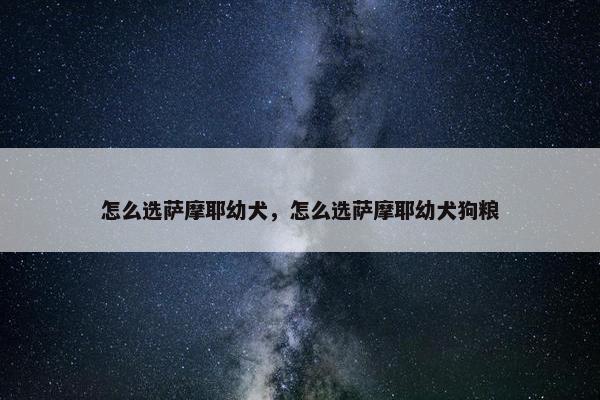 怎么选萨摩耶幼犬，怎么选萨摩耶幼犬狗粮