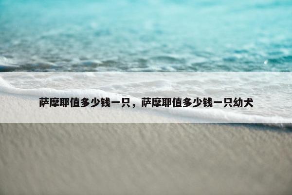 萨摩耶值多少钱一只，萨摩耶值多少钱一只幼犬
