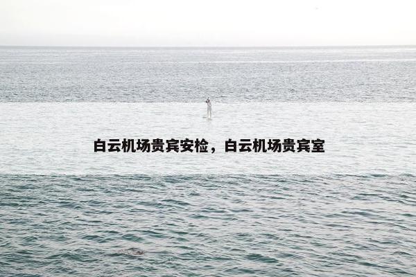 白云机场贵宾安检，白云机场贵宾室