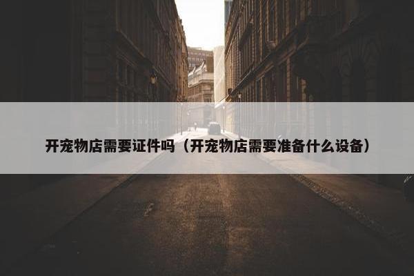 开宠物店需要证件吗（开宠物店需要准备什么设备）
