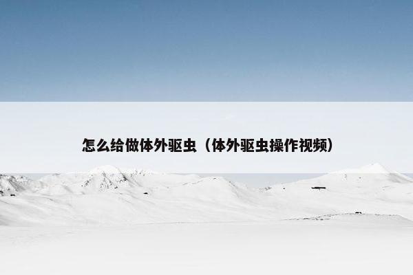 怎么给做体外驱虫（体外驱虫操作视频）