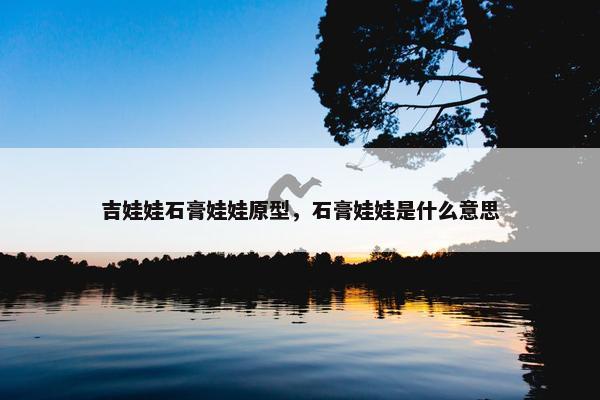 吉娃娃石膏娃娃原型，石膏娃娃是什么意思
