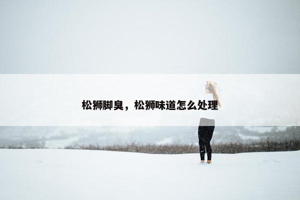 松狮脚臭，松狮味道怎么处理