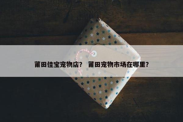 莆田佳宝宠物店？ 莆田宠物市场在哪里？