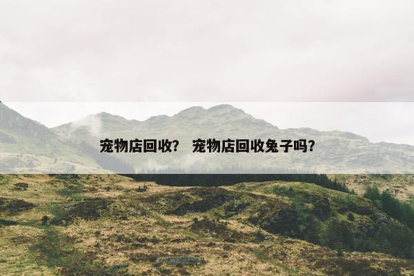 宠物店回收？ 宠物店回收兔子吗？