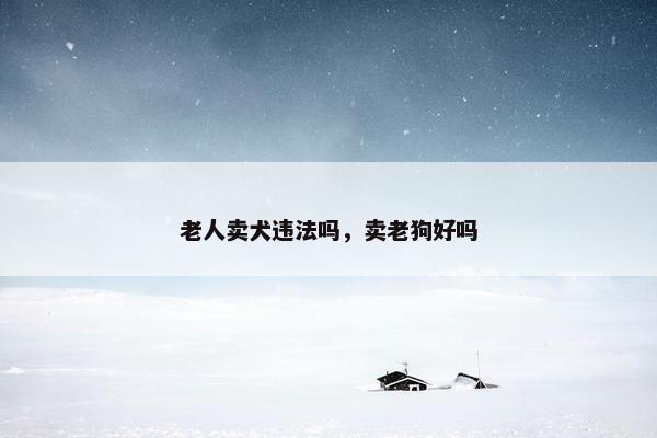 老人卖犬违法吗，卖老狗好吗