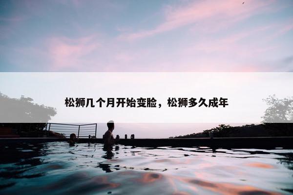 松狮几个月开始变脸，松狮多久成年
