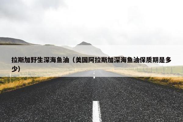 拉斯加野生深海鱼油(美国阿拉斯加深海鱼油保质期是多少)