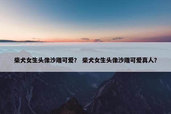 柴犬女生头像沙雕可爱？ 柴犬女生头像沙雕可爱真人？