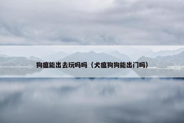 狗瘟能出去玩吗吗（犬瘟狗狗能出门吗）