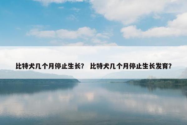 比特犬几个月停止生长？ 比特犬几个月停止生长发育？