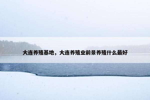 大连养殖基地,大连养殖业前景养殖什么最好