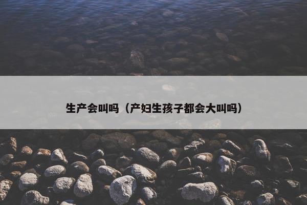 生产会叫吗(产妇生孩子都会大叫吗)
